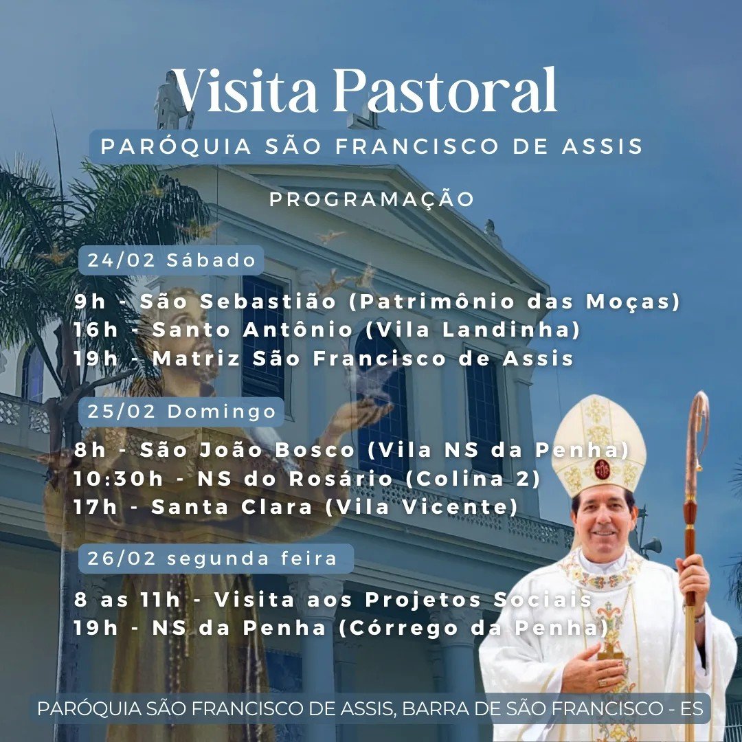 Pode ser uma imagem de 2 pessoas e texto que diz "Visita Pastoral PARÓQUIA SÃO FRANCISCO DE ASSIS 24/02 Sábado PROGRAMAÇÃO 9h São Sebastião (Patrimônio das Moças) 16h Santo Antônio (Vila Landinha) 19h Matriz São Francisco de Assis 25/02 Domingo 8h São João Bosco (Vila NS da Penha) 10:30h NS do Rosário (Colina 2) 17h Santa Clara (Vila Vicente) 26/02 segunda feira 8 as 11h Visita aos Projetos Sociais 19h NS da Penha (Córrego da Penha) PARÓQUIA SÃO FRANCISCO DE ASSIS, BARRA DE SÃO FRANCISCO ES"