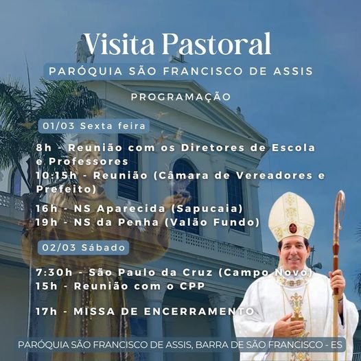 Pode ser uma imagem de 2 pessoas e texto que diz "Visita Pastoral PARÓQUIA SÃO FRANCISCO DE ASSIS PROGRAMAÇÃO 01/03 Sexta feira os Diretores de Escola 8h Reunião com Professores 10:15h- Reunião (Câmara de Vereadores Prefeito) 16h NS Aparecida (Sapucaia) 19h NS da Penha (Valão Fundo) 02/03 Sábado 7:30h --São Paulo da Cruz (Campo Novo) 15h Reunião com o CPP 17h MISSA DE ENCERRAMENTO PARÓQUIA SÃO FRANCISCO DE ASSIS, BARRA DE SÃO FRANCISCO- ES"